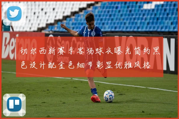 切尔西新赛季客场球衣曝光简约黑色设计配金色细节彰显优雅风格