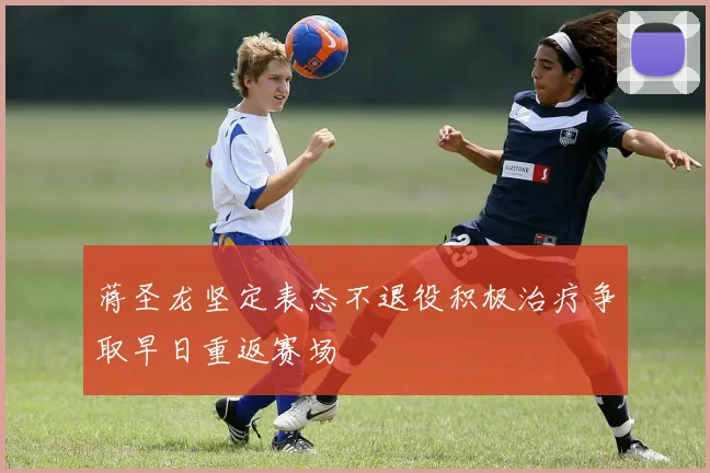 蒋圣龙坚定表态不退役积极治疗争取早日重返赛场