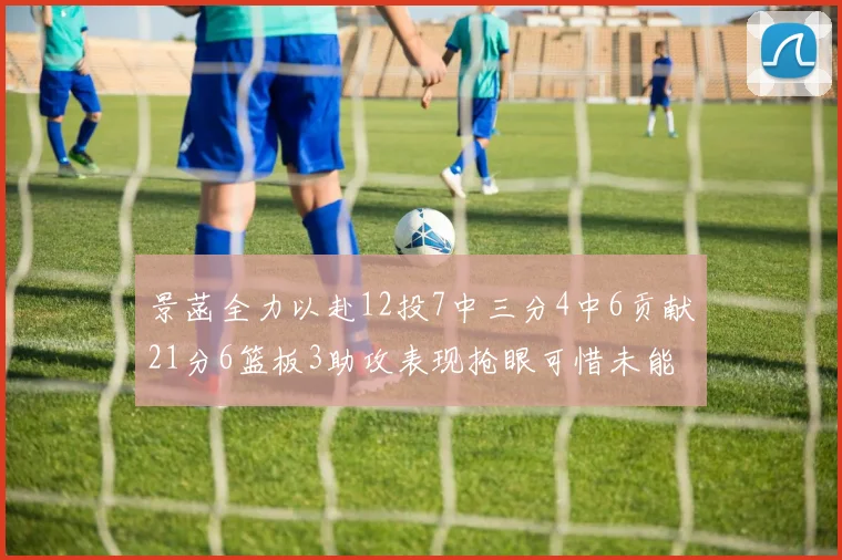 景菡全力以赴12投7中三分4中6贡献21分6篮板3助攻表现抢眼可惜未能赢得比赛
