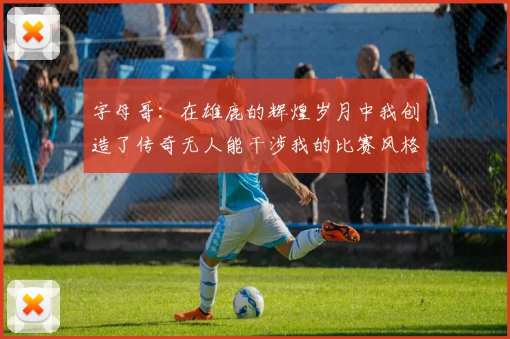 字母哥：在雄鹿的辉煌岁月中我创造了传奇无人能干涉我的比赛风格