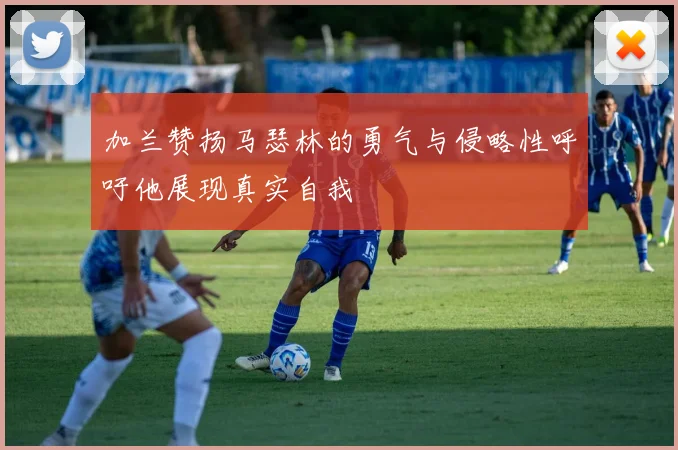 加兰赞扬马瑟林的勇气与侵略性呼吁他展现真实自我