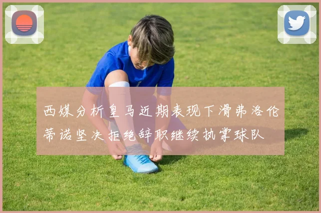 西媒分析皇马近期表现下滑弗洛伦蒂诺坚决拒绝辞职继续执掌球队
