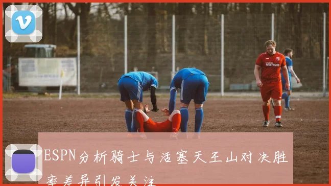 ESPN分析骑士与活塞天王山对决胜率差异引发关注