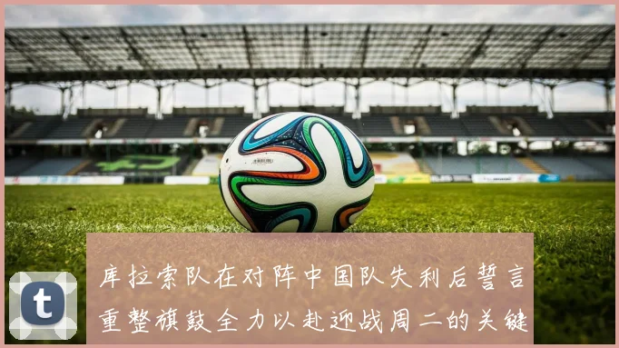 库拉索队在对阵中国队失利后誓言重整旗鼓全力以赴迎战周二的关键比赛