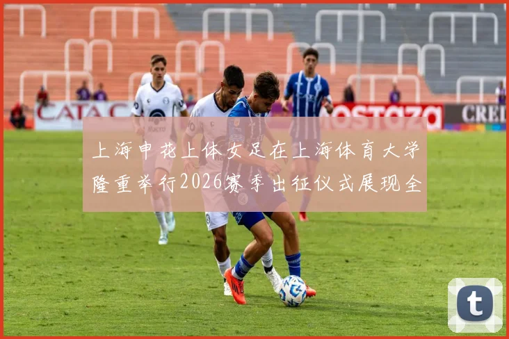 上海申花上体女足在上海体育大学隆重举行2026赛季出征仪式展现全新风貌与决心