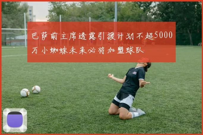 巴萨前主席透露引援计划不超5000万小蜘蛛未来必将加盟球队