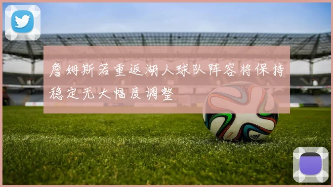 詹姆斯若重返湖人球队阵容将保持稳定无大幅度调整