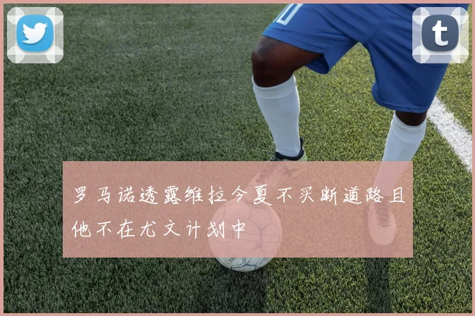 罗马诺透露维拉今夏不买断道路且他不在尤文计划中