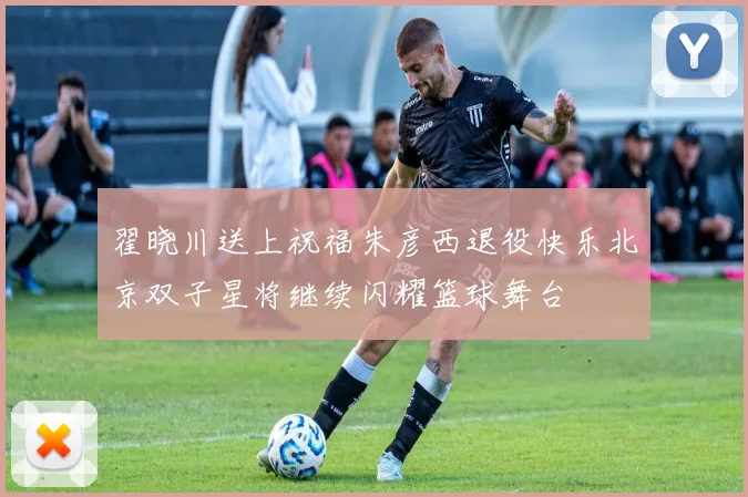翟晓川送上祝福朱彦西退役快乐北京双子星将继续闪耀篮球舞台