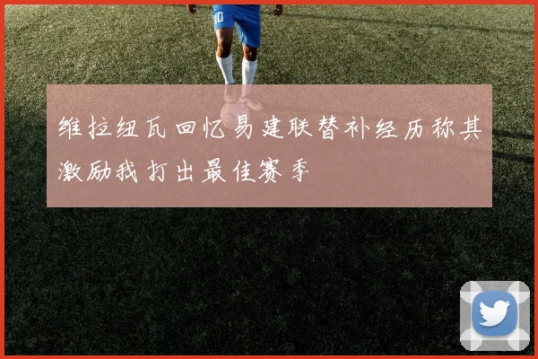 维拉纽瓦回忆易建联替补经历称其激励我打出最佳赛季