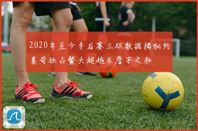 2020年至今季后赛三双数据揭秘约基奇独占鳌头超越东詹字之和