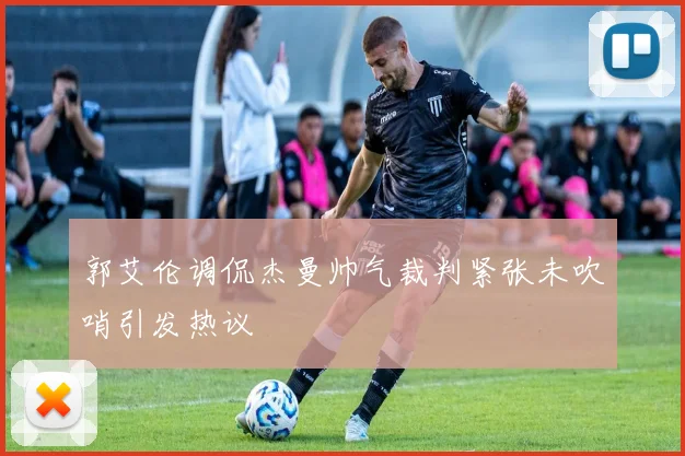 郭艾伦调侃杰曼帅气裁判紧张未吹哨引发热议