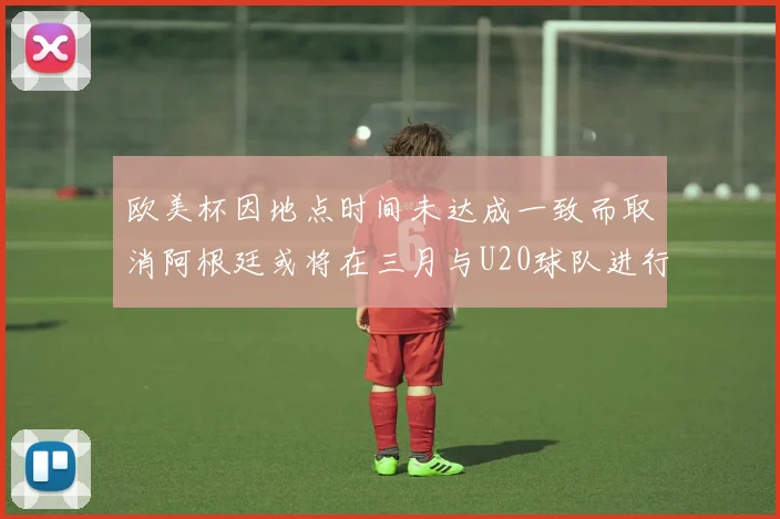 欧美杯因地点时间未达成一致而取消阿根廷或将在三月与U20球队进行比赛