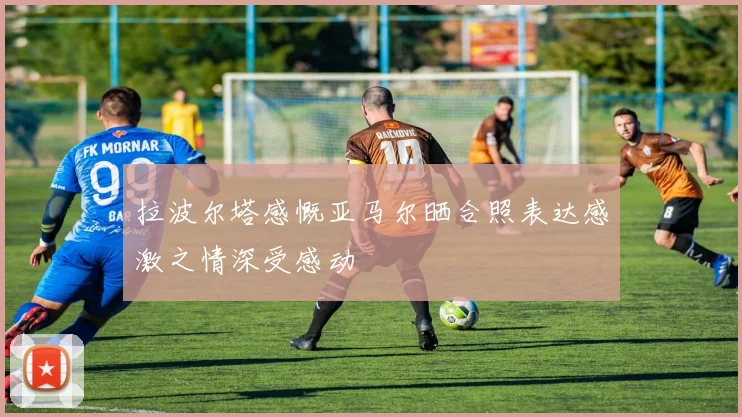 拉波尔塔感慨亚马尔晒合照表达感激之情深受感动