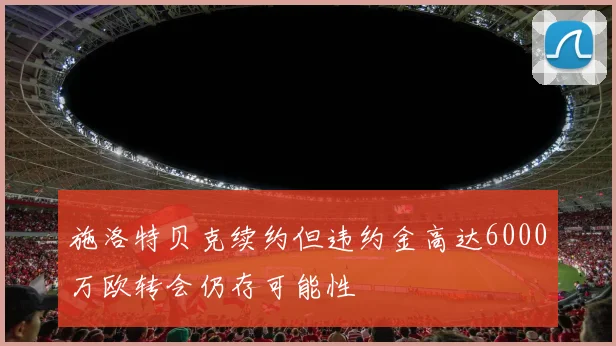 施洛特贝克续约但违约金高达6000万欧转会仍存可能性