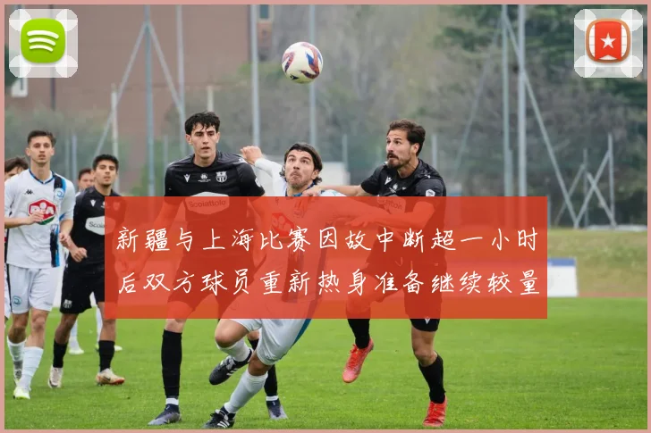 新疆与上海比赛因故中断超一小时后双方球员重新热身准备继续较量