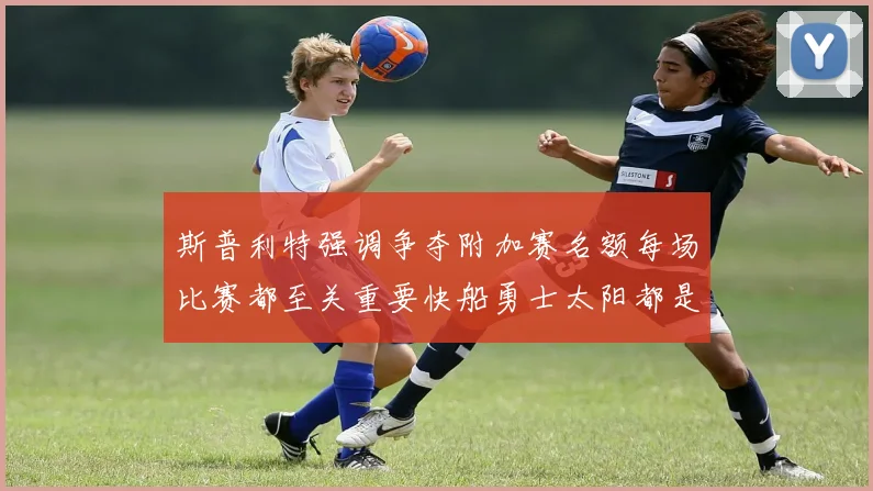 斯普利特强调争夺附加赛名额每场比赛都至关重要快船勇士太阳都是强敌