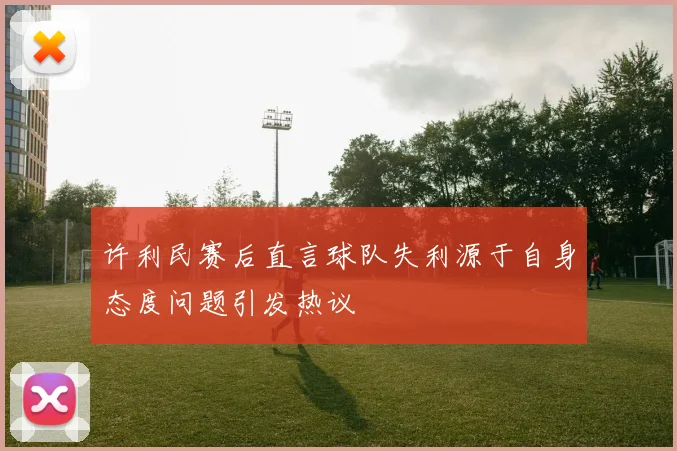 许利民赛后直言球队失利源于自身态度问题引发热议