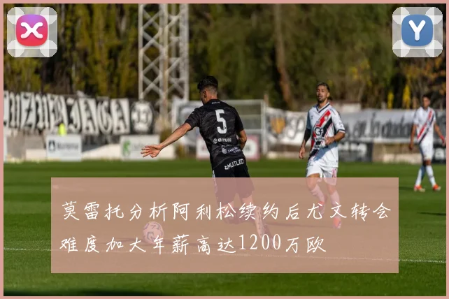 莫雷托分析阿利松续约后尤文转会难度加大年薪高达1200万欧