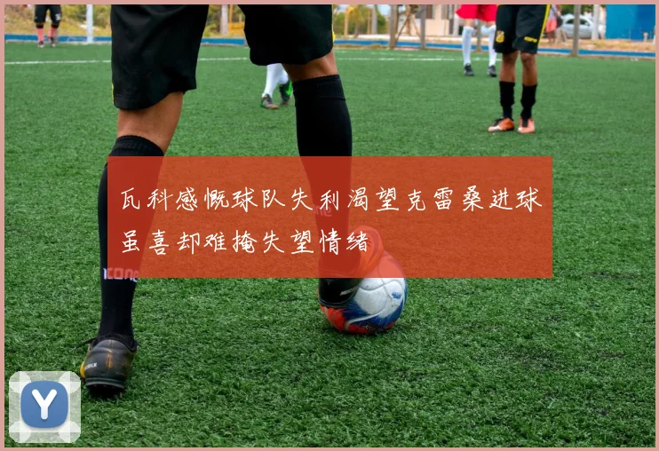 瓦科感慨球队失利渴望克雷桑进球虽喜却难掩失望情绪