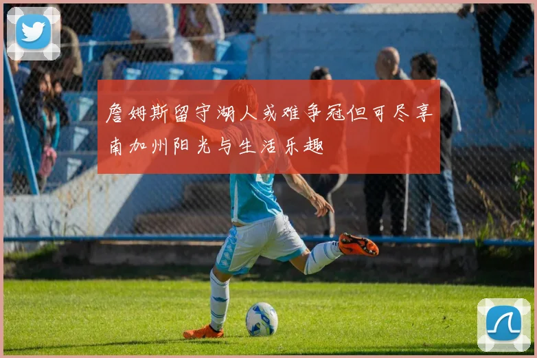 詹姆斯留守湖人或难争冠但可尽享南加州阳光与生活乐趣