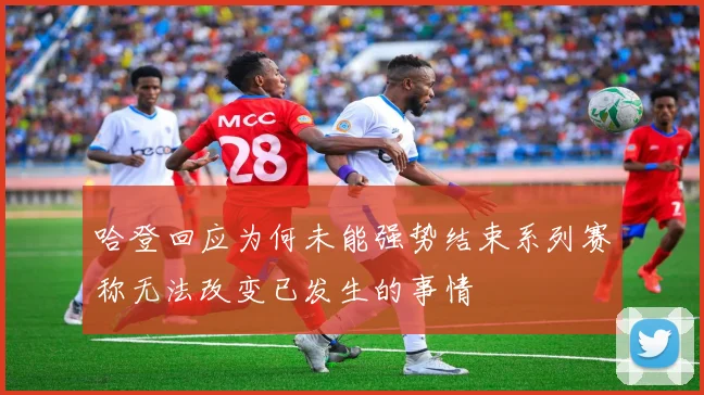 哈登回应为何未能强势结束系列赛称无法改变已发生的事情